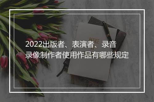 2022出版者、表演者、录音录像制作者使用作品有哪些规定