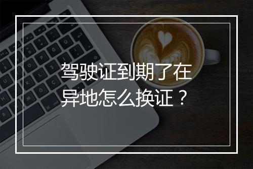 驾驶证到期了在异地怎么换证？