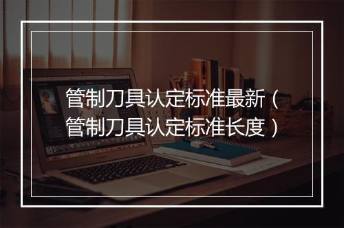 管制刀具认定标准最新（管制刀具认定标准长度）