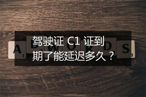 驾驶证 C1 证到期了能延迟多久？