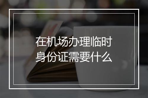 在机场办理临时身份证需要什么