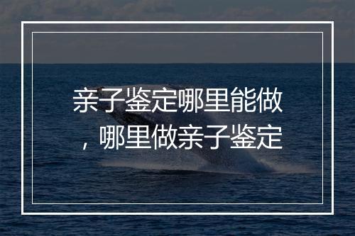 亲子鉴定哪里能做，哪里做亲子鉴定