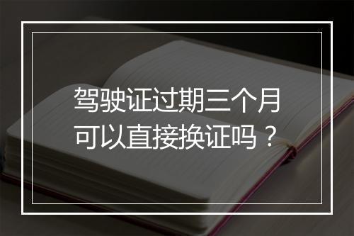 驾驶证过期三个月可以直接换证吗？