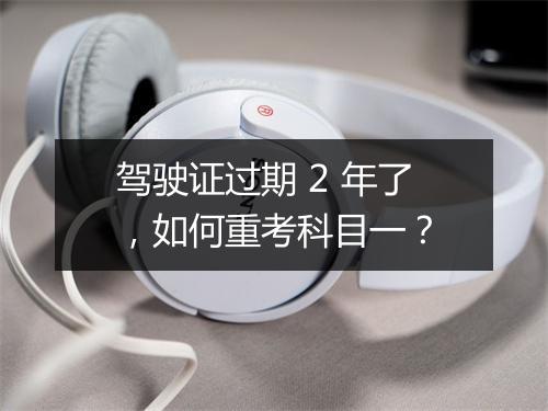 驾驶证过期 2 年了，如何重考科目一？