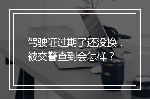 驾驶证过期了还没换，被交警查到会怎样？
