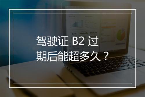 驾驶证 B2 过期后能超多久？