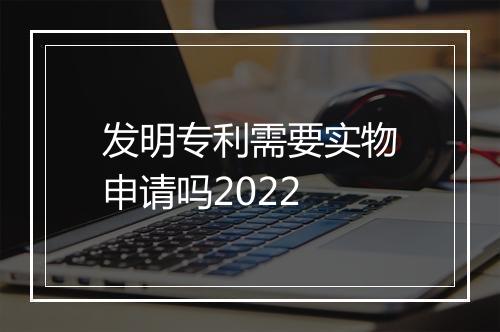 发明专利需要实物申请吗2022