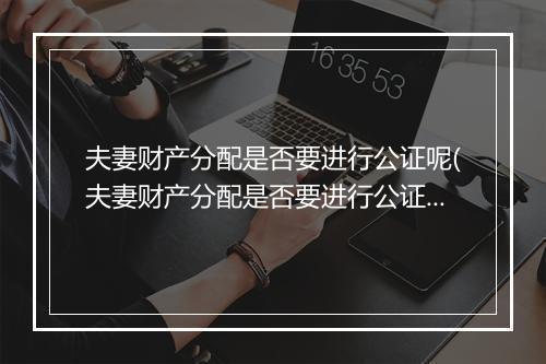 夫妻财产分配是否要进行公证呢(夫妻财产分配是否要进行公证)