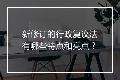 新修订的行政复议法有哪些特点和亮点？