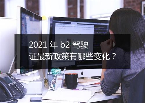 2021 年 b2 驾驶证最新政策有哪些变化？
