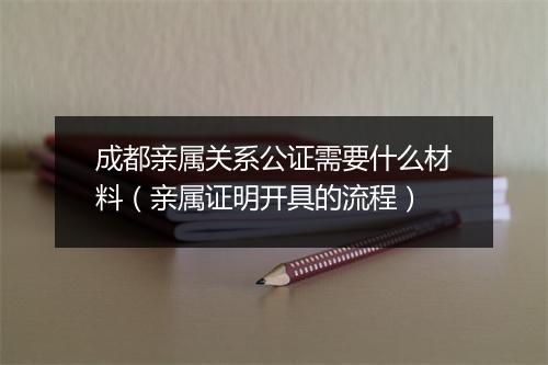 成都亲属关系公证需要什么材料（亲属证明开具的流程）