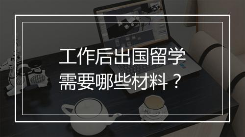 工作后出国留学需要哪些材料？
