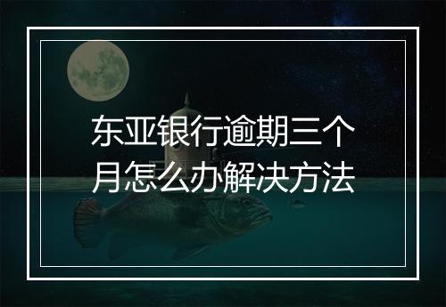 东亚银行逾期三个月怎么办解决方法