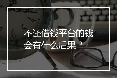 不还借钱平台的钱会有什么后果？