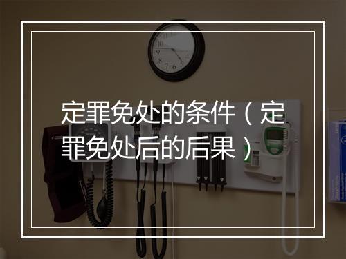 定罪免处的条件（定罪免处后的后果）