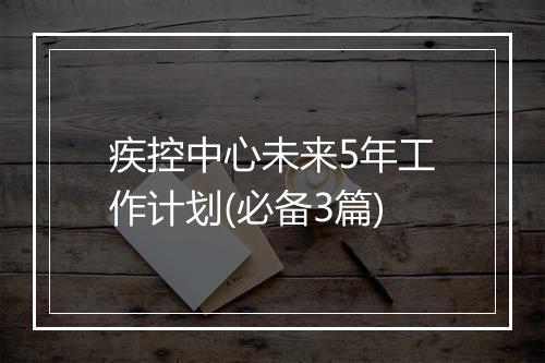 疾控中心未来5年工作计划(必备3篇)