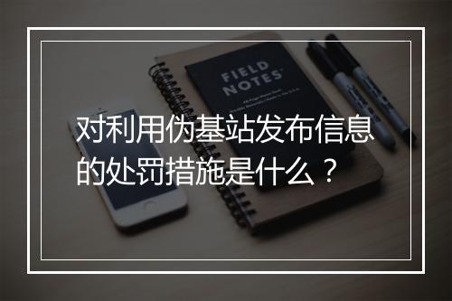 对利用伪基站发布信息的处罚措施是什么？