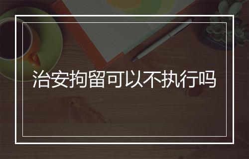 治安拘留可以不执行吗