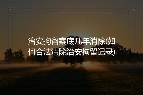 治安拘留案底几年消除(如何合法清除治安拘留记录)