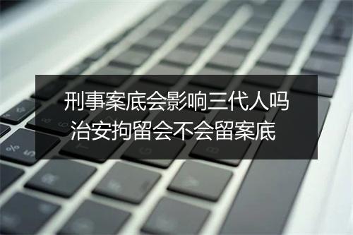 刑事案底会影响三代人吗 治安拘留会不会留案底