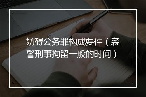 妨碍公务罪构成要件（袭警刑事拘留一般的时间）