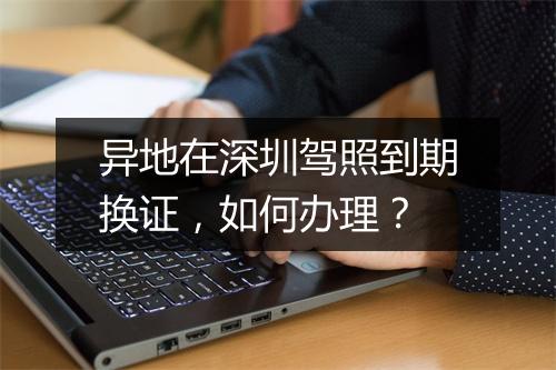 异地在深圳驾照到期换证，如何办理？