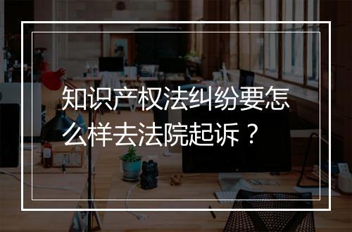 知识产权法纠纷要怎么样去法院起诉？