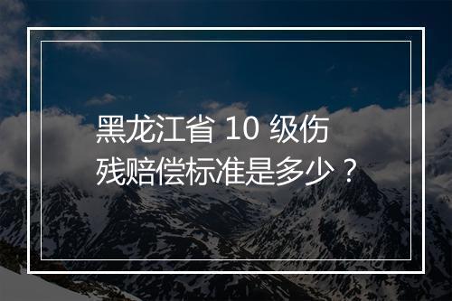 黑龙江省 10 级伤残赔偿标准是多少？