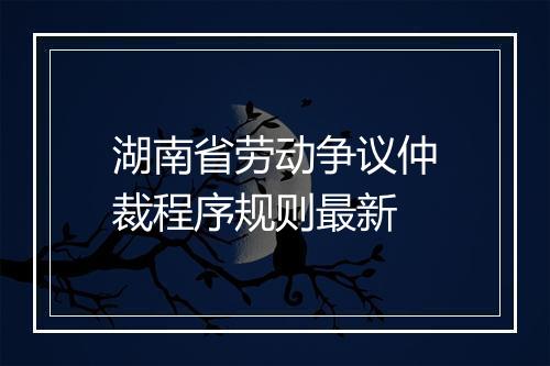 湖南省劳动争议仲裁程序规则最新