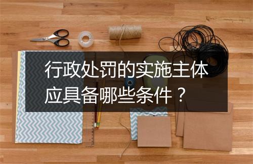 行政处罚的实施主体应具备哪些条件？
