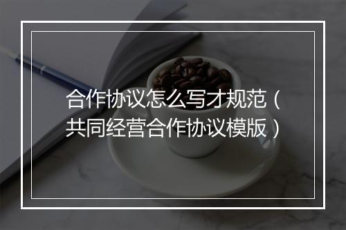 合作协议怎么写才规范（共同经营合作协议模版）