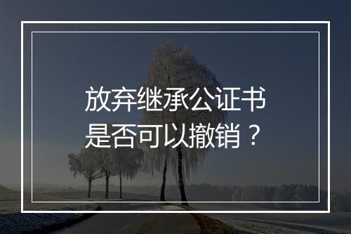 放弃继承公证书是否可以撤销？