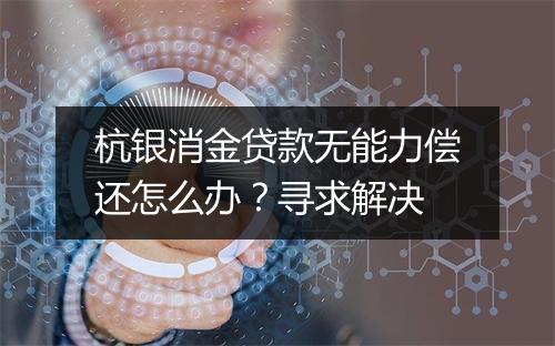 杭银消金贷款无能力偿还怎么办？寻求解决