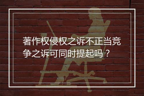 著作权侵权之诉不正当竞争之诉可同时提起吗？