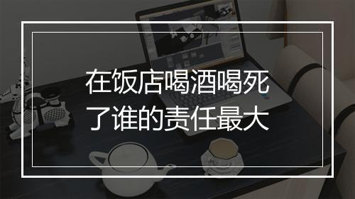 在饭店喝酒喝死了谁的责任最大