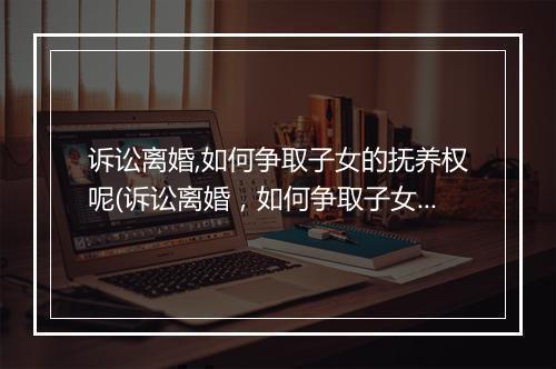 诉讼离婚,如何争取子女的抚养权呢(诉讼离婚，如何争取子女的抚养权)