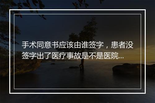 手术同意书应该由谁签字，患者没签字出了医疗事故是不是医院承担责任？