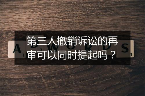 第三人撤销诉讼的再审可以同时提起吗？
