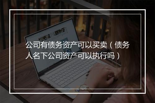 公司有债务资产可以买卖（债务人名下公司资产可以执行吗）