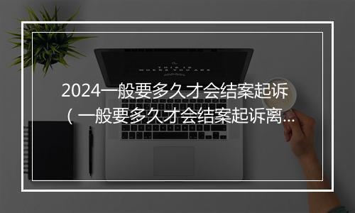 2024一般要多久才会结案起诉（一般要多久才会结案起诉离婚）
