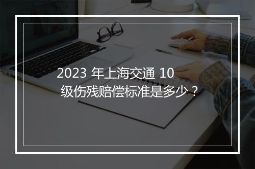 2023 年上海交通 10 级伤残赔偿标准是多少？