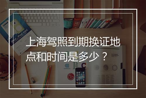 上海驾照到期换证地点和时间是多少？