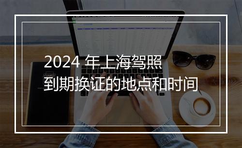 2024 年上海驾照到期换证的地点和时间