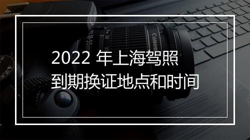 2022 年上海驾照到期换证地点和时间