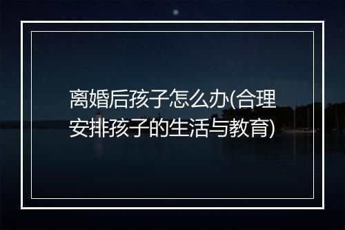 离婚后孩子怎么办(合理安排孩子的生活与教育)