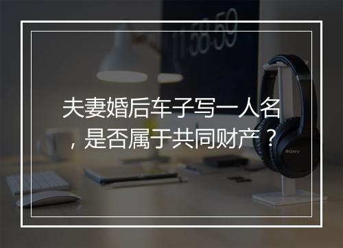 夫妻婚后车子写一人名，是否属于共同财产？