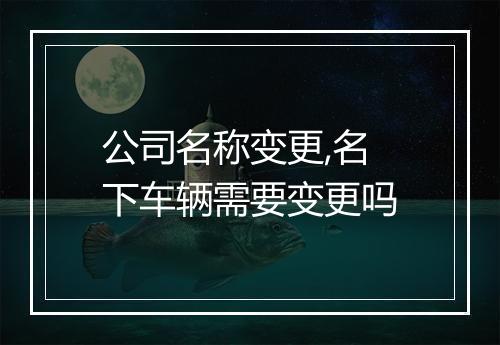 公司名称变更,名下车辆需要变更吗