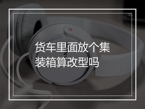 货车里面放个集装箱算改型吗