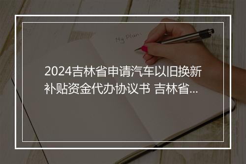 2024吉林省申请汽车以旧换新补贴资金代办协议书 吉林省车辆报废补贴