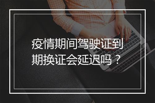 疫情期间驾驶证到期换证会延迟吗？